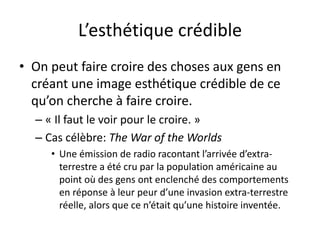 L’esthétique crédible
• On peut faire croire des choses aux gens en
créant une image esthétique crédible de ce
qu’on cherche à faire croire.
– « Il faut le voir pour le croire. »
– Cas célèbre: The War of the Worlds
• Une émission de radio racontant l’arrivée d’extra-
terrestre a été cru par la population américaine au
point où des gens ont enclenché des comportements
en réponse à leur peur d’une invasion extra-terrestre
réelle, alors que ce n’était qu’une histoire inventée.
 