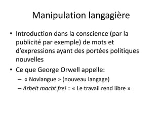 Manipulation langagière
• Introduction dans la conscience (par la
publicité par exemple) de mots et
d’expressions ayant des portées politiques
nouvelles
• Ce que George Orwell appelle:
– « Novlangue » (nouveau langage)
– Arbeit macht frei = « Le travail rend libre »
 