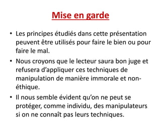 Mise en garde
• Les principes étudiés dans cette présentation
peuvent être utilisés pour faire le bien ou pour
faire le mal.
• Nous croyons que le lecteur saura bon juge et
refusera d’appliquer ces techniques de
manipulation de manière immorale et non-
éthique.
• Il nous semble évident qu’on ne peut se
protéger, comme individu, des manipulateurs
si on ne connaît pas leurs techniques.
 