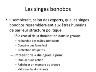 Les singes bonobos
• Il semblerait, selon des experts, que les singes
bonobos ressembleraient aux êtres humains
de par leur structure politique.
– Rôle crucial de la domination dans le groupe
• Hiérarchie des mâles dominants
• Contrôle des femelles?
• Protection des petits
– Entretient de « dialogues » pour:
• Stimuler une action
• Rabaisser un membre du groupe
• Valoriser les dominants
 