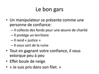 Le bon gars
• Un manipulateur se présente comme une
personne de confiance:
– Il collecte des fonds pour une œuvre de charité
– Il protège un territoire
– Il rend « justice »
– Il vous sort de la ruine
• Tout en gagnant votre confiance, il vous
extorque peu à peu
• Effet boule de neige
• « Je suis pris dans son filet. »
 