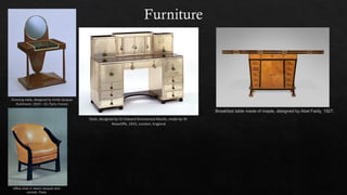 Furniture
Dressing table, designed by Emile Jacques
Ruhlmann, 1919 – 23, Paris, France
Desk, designed by Sir Edward Brantwood Maufe, made by W.
Rowcliffe, 1925, London, England
Breakfast table made of maple, designed by Abel Faidy, 1927.
office chair in beech lacquer and
varnish; Paris
 