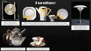 Furniture
Clock, B.E. Co, about 1935, China.
Museum no. FE.565:1&2-2007. ©
Victoria and Albert Museum, London
Table lamp, designed by Poul
Henningsen, made by Louis Poulsen,
1927, Copenhagen, Denmark
Vogue, cup and saucer, designed by Eric Slater, manufactured
by Shelley Potteries, 1930 – 31, Fenton, England
Tea service, Harry George Murphy, 1933 – 1934, England. Museum
no. M.6 to 6b 1985. © Victoria & Albert Museum, London
Vogue, tea service, designed by Eric Slater, manufactured by Shelley Potteries, 1930, England.
Museum no. C.159:1&2-2003/C.160:1&2-2003/C.161-2003. © Victoria and Albert Museum, London
 