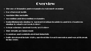 Overview
 The use of Triangles and rectangles is extremely popular
 Use of layered Motifs
 Machine like metallic
 Ascending and descending rectangles
 Embellishments similar to Ancient Egyptian headdress and lots of patterns
similar to what's on Greek Pottery
 Colour scheme: Ancient Greek Art/Pottery
 Tiny details are important
 Grandeur and sophisticated but futuristic
 Fully developed in late 1920s, survived the Great Depression and was at its peak
in the 1930s
 