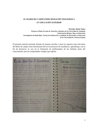 1
EL DIARIO DE CAMPO COMO MEDIACIÓN PEDAGÓGICA
EN EDUCACIÓN SUPERIOR
Teresita Alzate Yepes
Profesora Titular Escuela de Nutrición y Dietética de la Universidad de Antioquia
Nutricionista Dietista, Mag. en Educación
Investigadora Invitada Dpto. Teoría de la Educación y estudiante de Doctorado en Educación
de la Universidad de Valencia-España
El presente artículo pretende abordar de manera sencilla y clara los aspectos más relevantes
del diario de campo como herramienta útil en los procesos de enseñanza y aprendizaje, con el
fin de promover su uso en la formación de profesionales de las distintas áreas del
conocimiento, por las comprobadas ventajas que reporta.
 