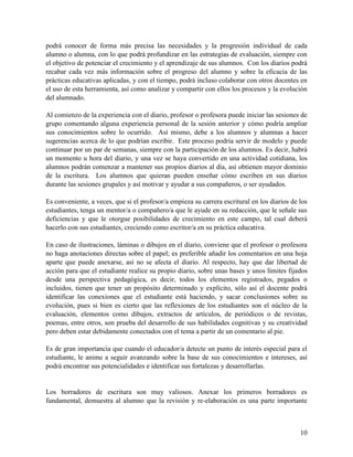 10
podrá conocer de forma más precisa las necesidades y la progresión individual de cada
alumno o alumna, con lo que podrá profundizar en las estrategias de evaluación, siempre con
el objetivo de potenciar el crecimiento y el aprendizaje de sus alumnos. Con los diarios podrá
recabar cada vez más información sobre el progreso del alumno y sobre la eficacia de las
prácticas educativas aplicadas, y con el tiempo, podrá incluso colaborar con otros docentes en
el uso de esta herramienta, así como analizar y compartir con ellos los procesos y la evolución
del alumnado.
Al comienzo de la experiencia con el diario, profesor o profesora puede iniciar las sesiones de
grupo comentando alguna experiencia personal de la sesión anterior y cómo podría ampliar
sus conocimientos sobre lo ocurrido. Así mismo, debe a los alumnos y alumnas a hacer
sugerencias acerca de lo que podrían escribir. Este proceso podría servir de modelo y puede
continuar por un par de semanas, siempre con la participación de los alumnos. Es decir, habrá
un momento u hora del diario, y una vez se haya convertido en una actividad cotidiana, los
alumnos podrán comenzar a mantener sus propios diarios al día, así obtienen mayor dominio
de la escritura. Los alumnos que quieran pueden enseñar cómo escriben en sus diarios
durante las sesiones grupales y así motivar y ayudar a sus compañeros, o ser ayudados.
Es conveniente, a veces, que si el profesor/a empieza su carrera escritural en los diarios de los
estudiantes, tenga un mentor/a o compañero/a que le ayude en su redacción, que le señale sus
deficiencias y que le otorgue posibilidades de crecimiento en este campo, tal cual deberá
hacerlo con sus estudiantes, creciendo como escritor/a en su práctica educativa.
En caso de ilustraciones, láminas o dibujos en el diario, conviene que el profesor o profesora
no haga anotaciones directas sobre el papel; es preferible añadir los comentarios en una hoja
aparte que puede anexarse, así no se afecta el diario. Al respecto, hay que dar libertad de
acción para que el estudiante realice su propio diario, sobre unas bases y unos límites fijados
desde una perspectiva pedagógica, es decir, todos los elementos registrados, pegados o
incluidos, tienen que tener un propósito determinado y explícito, sólo así el docente podrá
identificar las conexiones que el estudiante está haciendo, y sacar conclusiones sobre su
evolución, pues si bien es cierto que las reflexiones de los estudiantes son el núcleo de la
evaluación, elementos como dibujos, extractos de artículos, de periódicos o de revistas,
poemas, entre otros, son prueba del desarrollo de sus habilidades cognitivas y su creatividad
pero deben estar debidamente conectados con el tema a partir de un comentario al pie.
Es de gran importancia que cuando el educador/a detecte un punto de interés especial para el
estudiante, le anime a seguir avanzando sobre la base de sus conocimientos e intereses, así
podrá encontrar sus potencialidades e identificar sus fortalezas y desarrollarlas.
Los borradores de escritura son muy valiosos. Anexar los primeros borradores es
fundamental, demuestra al alumno que la revisión y re-elaboración es una parte importante
 