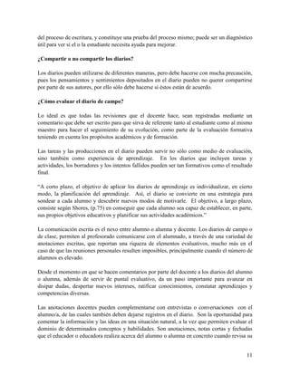 11
del proceso de escritura, y constituye una prueba del proceso mismo; puede ser un diagnóstico
útil para ver si el o la estudiante necesita ayuda para mejorar.
¿Compartir o no compartir los diarios?
Los diarios pueden utilizarse de diferentes maneras, pero debe hacerse con mucha precaución,
pues los pensamientos y sentimientos depositados en el diario pueden no querer compartirse
por parte de sus autores, por ello sólo debe hacerse si éstos están de acuerdo.
¿Cómo evaluar el diario de campo?
Lo ideal es que todas las revisiones que el docente hace, sean registradas mediante un
comentario que debe ser escrito para que sirva de referente tanto al estudiante como al mismo
maestro para hacer el seguimiento de su evolución, como parte de la evaluación formativa
teniendo en cuenta los propósitos académicos y de formación.
Las tareas y las producciones en el diario pueden servir no sólo como medio de evaluación,
sino también como experiencia de aprendizaje. En los diarios que incluyen tareas y
actividades, los borradores y los intentos fallidos pueden ser tan formativos como el resultado
final.
“A corto plazo, el objetivo de aplicar los diarios de aprendizaje es individualizar, en cierto
modo, la planificación del aprendizaje. Así, el diario se convierte en una estrategia para
sondear a cada alumno y descubrir nuevos modos de motivarle. El objetivo, a largo plazo,
consiste según Shores, (p.75) en conseguir que cada alumno sea capaz de establecer, en parte,
sus propios objetivos educativos y planificar sus actividades académicos.”
La comunicación escrita es el nexo entre alumno o alumna y docente. Los diarios de campo o
de clase, permiten al profesorado comunicarse con el alumnado, a través de una variedad de
anotaciones escritas, que reportan una riqueza de elementos evaluativos, mucho más en el
caso de que las reuniones personales resulten imposibles, principalmente cuando el número de
alumnos es elevado.
Desde el momento en que se hacen comentarios por parte del docente a los diarios del alumno
o alumna, además de servir de puntal evaluativo, da un paso importante para avanzar en
disipar dudas, despertar nuevos intereses, ratificar conocimientos, constatar aprendizajes y
competencias diversas.
Las anotaciones docentes pueden complementarse con entrevistas o conversaciones con el
alumno/a, de las cuales también deben dejarse registros en el diario. Son la oportunidad para
comentar la información y las ideas en una situación natural, a la vez que permiten evaluar el
dominio de determinados conceptos y habilidades. Son anotaciones, notas cortas y fechadas
que el educador o educadora realiza acerca del alumno o alumna en concreto cuando revisa su
 