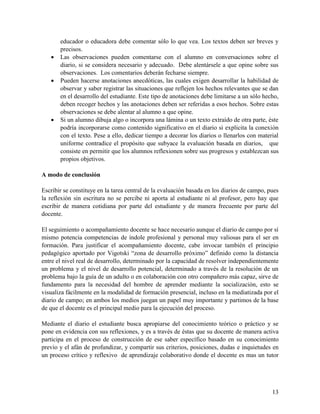 13
educador o educadora debe comentar sólo lo que vea. Los textos deben ser breves y
precisos.
 Las observaciones pueden comentarse con el alumno en conversaciones sobre el
diario, si se considera necesario y adecuado. Debe alentársele a que opine sobre sus
observaciones. Los comentarios deberán fecharse siempre.
 Pueden hacerse anotaciones anecdóticas, las cuales exigen desarrollar la habilidad de
observar y saber registrar las situaciones que reflejen los hechos relevantes que se dan
en el desarrollo del estudiante. Este tipo de anotaciones debe limitarse a un sólo hecho,
deben recoger hechos y las anotaciones deben ser referidas a esos hechos. Sobre estas
observaciones se debe alentar al alumno a que opine.
 Si un alumno dibuja algo o incorpora una lámina o un texto extraído de otra parte, éste
podría incorporarse como contenido significativo en el diario si explicita la conexión
con el texto. Pese a ello, dedicar tiempo a decorar los diarios o llenarlos con material
uniforme contradice el propósito que subyace la evaluación basada en diarios, que
consiste en permitir que los alumnos reflexionen sobre sus progresos y establezcan sus
propios objetivos.
A modo de conclusión
Escribir se constituye en la tarea central de la evaluación basada en los diarios de campo, pues
la reflexión sin escritura no se percibe ni aporta al estudiante ni al profesor, pero hay que
escribir de manera cotidiana por parte del estudiante y de manera frecuente por parte del
docente.
El seguimiento o acompañamiento docente se hace necesario aunque el diario de campo por sí
mismo potencia competencias de índole profesional y personal muy valiosas para el ser en
formación. Para justificar el acompañamiento docente, cabe invocar también el principio
pedagógico aportado por Vigotski “zona de desarrollo próximo” definido como la distancia
entre el nivel real de desarrollo, determinado por la capacidad de resolver independientemente
un problema y el nivel de desarrollo potencial, determinado a través de la resolución de un
problema bajo la guía de un adulto o en colaboración con otro compañero más capaz, sirve de
fundamento para la necesidad del hombre de aprender mediante la socialización, esto se
visualiza fácilmente en la modalidad de formación presencial, incluso en la mediatizada por el
diario de campo; en ambos los medios juegan un papel muy importante y partimos de la base
de que el docente es el principal medio para la ejecución del proceso.
Mediante el diario el estudiante busca apropiarse del conocimiento teórico o práctico y se
pone en evidencia con sus reflexiones, y es a través de éstas que su docente de manera activa
participa en el proceso de construcción de ese saber específico basado en su conocimiento
previo y el afán de profundizar, y compartir sus criterios, posiciones, dudas e inquietudes en
un proceso crítico y reflexivo de aprendizaje colaborativo donde el docente es mas un tutor
 