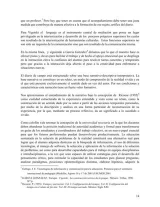 14
que un profesor.7
Pero hay que tener en cuenta que el acompañamiento debe tener una justa
medida que contribuya de manera efectiva a la formación de ese sujeto, artífice del diario.
Para Vigotski el lenguaje es el instrumento central de mediación que posee un lugar
privilegiado en la interiorización y desarrollo de los procesos psíquicos superiores los cuales
son resultado de la interiorización de herramientas culturales. Estas funciones superiores no
son sólo un requisito de la comunicación sino que son resultado de la comunicación misma.
En la misma línea, y siguiendo a García Gónzalez8
diríamos que lo que el maestro hace es
ofrecer pistas y claves para facilitar el trabajo y de hecho el apoyo emocional que se despliega
en la interacción eleva la confianza del alumno para resolver tareas concretas y temporales
pero que gracias a la interacción deja abierto el paso a la creatividad para enfrentarse a
situaciones nuevas.
El diario de campo está estructurado sobre una base narrativo-descriptiva-interpretativa. La
base narrativa se constituye en un relato, un modo de comprensión de la realidad vivida y en
el que está presente exclusivamente el sentido dado en voz del autor. Por sus condiciones y
características esta narración tiene un fuerte valor formativo.
Nos aproximamos al entendimiento de la narrativa bajo la concepción de Ricoeur (1995)9
como cualidad estructurada de la experiencia entendida y vista como un relato, como la
construcción de un sentido dado por su autor a partir de las acciones temporales personales,
por medio de la descripción y análisis en una forma particular de reconstrucción de su
experiencia, por la que, mediante un proceso reflexivo, da un significado a lo sucedido o
vivido.
Como colofón vale retomar la concepción de la universidad necesaria en la que los docentes
deben abandonar la posición tradicional de autoridad académica y formal para transformarse
en guías de los estudiantes y coordinadores del trabajo colectivo, en un nuevo papel esencial
para que los futuros profesionales puedan desenvolverse productivamente. La educación
sustentada en la solución de problemas de la realidad constituirá una alternativa real para
lograr que el alumno adquiera destrezas en la búsqueda de información, el uso de diferentes
tecnologías, el manejo de software, la selección y aplicación de la información a la solución
de problemas, así como para desarrollar capacidades para el trabajo en equipos disciplinarios
e interdisciplinarios, a la vez que sean capaces de utilizar estrategias para el desarrollo del
pensamiento crítico, para estimular la capacidad de los estudiantes para planear preguntas,
analizar paradigmas, posiciones epistemológicas distintas, elaborar hipótesis, adquirir la
7
Gallego, J. E. Tecnologías de información y comunicación para la educación. Ponencia para el seminario
internacional de pedagogía (Medellín, Agosto 16 y 17 de 2001) ESUMER.2001
8
GARCIA GONZALEZ, Enrique. Vigotski.: La construcción teórica de la psique. México: Trillas, 1990.
147 p.
9
Ricoeur, P. (1995). Tiempo y narración: Vol. I; Configuración del tiempo; Vol. II, Configuración del
tiempo en el relato de ficción; Vol. III, El tiempo narrado. México: Siglo XXI.
 