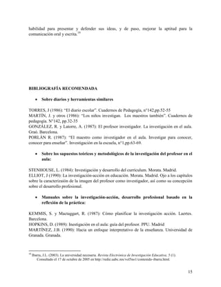 15
habilidad para presentar y defender sus ideas, y de paso, mejorar la aptitud para la
comunicación oral y escrita.10
BIBLIOGRAFÍA RECOMENDADA
 Sobre diarios y herramientas similares
TORRES, J (1986): “El diario escolar”. Cuadernos de Pedagogía, n°142,pp.52-55
MARTÍN, J. y otros (1986): “Los niños investigan. Los maestros también”. Cuadernos de
pedagogía. N°142, pp.32-35
GONZÁLEZ, R. y Latorre, A. (1987): El profesor investigador. La investigación en el aula.
Graó. Barcelona.
PORLÁN R. (1987): “El maestro como investigador en el aula. Investigar para conocer,
conocer para enseñar”. Investigación en la escuela, n°1,pp.63-69.
 Sobre los supuestos teóricos y metodológicos de la investigación del profesor en el
aula:
STENHOUSE, L. (1984): Investigación y desarrollo del currículum. Morata. Madrid.
ELLIOT, J (1990): La investigación-acción en educación. Morata. Madrid. Ojo a los capítulos
sobre la caracterizaión de la imagen del profesor como investigador, así como su concepción
sobre el desarrollo profesional.
 Manuales sobre la investigación-acción, desarrollo profesional basado en la
reflexión de la práctica:
KEMMIS, S. y Mactaggart, R. (1987): Cómo planificar la investigación acción. Laertes.
Barcelona.
HOPKINS, D. (1989): Inestigación en el aula: guía del profesor. PPU. Madrid
MARTÍNEZ, J.B. (1990): Hacia un enfoque interpretativo de la enseñanza. Universidad de
Granada. Granada.
10
Ibarra, J.L. (2003). La universidad necesaria. Revista Electrónica de Investigación Educativa, 5 (1).
Consultado el 17 de octubre de 2005 en http://redie.uabc.mx/vol5no1/contenido-ibarra.html.
 