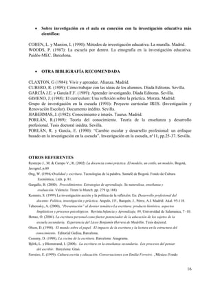 16
 Sobre investigación en el aula en conexión con la investigación educativa más
científica:
COHEN, L. y Manion, L (1990): Métodos de investigación educativa. La muralla. Madrid.
WOODS, P. (1987): La escuela por dentro. La etnografía en la investigación educativa.
Paidós-MEC. Barcelona.
 OTRA BIBLIGRAFÍA RECOMENDADA
CLAXTON, G (1984): Vivir y aprender. Alianza. Madrid.
CUBERO, R. (1989): Cómo trabajar con las ideas de los alumnos. Díada Editoras. Sevilla.
GARCÍA J.E. y García F.F. (1989): Aprender investigando. Díada Editoras. Sevilla.
GIMENO, J. (1988): El currículum: Una reflexión sobre la práctica. Morata. Madrid.
Grupo de investigación en la escuela (1991): Proyecto curricular IRES. (Investigación y
Renovación Escolar). Documento inédito. Sevilla.
HABERMAS, J. (1982): Conocimiento e interés. Taurus. Madrid.
PORLÁN, R.(1989): Teoría del conocimiento. Teoría de la enseñanza y desarrollo
profesional. Tesis doctoral inédita. Sevilla.
PORLÁN, R. y García, E. (1990): “Cambio escolar y desarrollo profesional: un enfoque
basado en la investigación en la escuela”. Investigación en la escuela, n°11, pp.25-37. Sevilla.
OTROS REFERENTES
Restrepo J., M. & Campo V., R. (2002) La docencia como práctica. El modelo, un estilo, un modelo. Bogotá,
Javegraf, p.89
Ong, W. (1994) Oralidad y escritura. Tecnologías de la palabra. Santafé de Bogotá. Fondo de Cultura
Económica, Ltda. p. 81.
Gargallo, B. (2000). Procedimientos. Estrategias de aprendizaje. Su naturaleza, enseñanza y
evaluación. Valencia: Tirant lo blanch. pp. 279 (p.168)
Kemmis, S. (1999) La investigación acción y la política de la reflexión. En: Desarrollo profesional del
docente: Política, investigación y práctica. Angulo, J.F., Barquín, J., Pérez, A.I. Madrid. Akal. 95-118.
Teberosky, A. (2000), “Presentación” al dossier temático La escritura: producto histórico, aspectos
lingüísticos y procesos psicológicos. Revista Infancia y Aprendizaje, 89, Universidad de Salamanca, 7 -10.
Henao, O. (2004). La escritura personal como factor potenciador de la educación de los sujetos de la
escuela secundaria. Experiencia del Liceo Benjamín Herrera de Medellín. Tesis doctoral.
Olson, D. (1998). El mundo sobre el papel. El impacto de la escritura y la lectura en la estructura del
conocimiento. Editorial Gedisa, Barcelona.
Cassany, D. (1998), La cocina de la escritura. Barcelona: Anagrama.
Björk, L. y Blomstrand, I. (2000). La escritura en la enseñanza secundaria. Los procesos del pensar
del escribir. Barcelona: Graó.
Ferreiro, E. (1999). Cultura escrita y educación. Conversaciones con Emilia Ferreiro. , México: Fondo
 