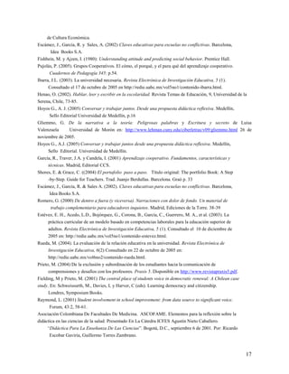 17
de Cultura Económica.
Escámez, J., García, R. y Sales, A. (2002) Claves educativas para escuelas no conflictivas. Barcelona,
Idea Books S.A.
Fishbein, M. y Ajzen, I. (1980): Understanding attitude and predicting social behavior. Prentice Hall.
Pujolás, P. (2005). Grupos Cooperativos. El cómo, el porqué, y el para qué del aprendizaje cooperativo.
Cuadernos de Pedagogía 345: p.54.
Ibarra, J.L. (2003). La universidad necesaria. Revista Electrónica de Investigación Educativa, 5 (1).
Consultado el 17 de octubre de 2005 en http://redie.uabc.mx/vol5no1/contenido-ibarra.html.
Henao, O. (2002). Hablar, leer y escribir en la escolaridad. Revista Temas de Educación, 9, Universidad de la
Serena, Chile, 73-85.
Hoyos G., A. J. (2005) Conversar y trabajar juntos. Desde una propuesta didáctica reflexiva. Medellín,
Sello Editorial Universidad de Medellín, p.16
Gliemmo, G. De la narrativa a la teoría: Peligrosas palabras y Escritura y secreto de Luisa
Valenzuela Universidad de Morón en: http://www.lehman.cuny.edu/ciberletras/v09/gliemmo.html 26 de
noviembre de 2005.
Hoyos G., A.J. (2005) Conversar y trabajar juntos desde una propuesta didáctica reflexiva. Medellín,
Sello Editorial. Universidad de Medellín.
García, R., Traver, J.A. y Candela, I. (2001) Aprendizaje cooperativo. Fundamentos, características y
técnicas. Madrid, Editorial CCS.
Shores, E. & Grace, C. ((2004) El portafolio paso a paso. Título original: The portfolio Book: A Step
-by-Step. Guide for Teachers. Trad. Juanjo Berdullas. Barcelona. Graó p. 33
Escámez, J., García, R. & Sales A. (2002). Claves educativas para escuelas no conflictivas. Barcelona,
Idea Books S.A.
Romero, G. (2000) De dentro a fuera (y viceversa). Narraciones con dolor de fondo. Un material de
trabajo complementario para educadores inquietos. Madrid, Ediciones de la Torre. 38-39
Estévez, E. H., Acedo, L.D., Bojórquez, G., Corona, B., García, C., Guerrero, M. A., et al. (2003). La
práctica curricular de un modelo basado en competencias laborales para la educación superior de
adultos. Revista Electrónica de Investigación Educativa, 5 (1). Consultado el 10 de diciembre de
2005 en: http://redie.uabc.mx/vol5no1/contenido-estevez.html.
Rueda, M. (2004). La evaluación de la relación educativa en la universidad. Revista Electrónica de
Investigación Educativa, 6(2) Consultado en 22 de octubre de 2005 en:
http://redie.uabc.mx/vol6no2/contenido-rueda.html.
Prieto, M. (2004) De la exclusión y subordinación de los estudiantes hacia la comunicación de
comprensiones y desafíos con los profesores. Praxis 5. Disponible en http://www.revistapraxis5.pdf.
Fielding, M y Prieto, M. (2001) The central place of students voice in democratic renewal: A Chilean case
study. En: Schweissurth, M., Davies, L y Harver, C (eds). Learning democracy and citizenship.
Londres, Symposium Books.
Raymond, L. (2001) Student involvement in school improvement: from data source to significant voice.
Forum, 43:2, 58-61.
Asociación Colombiana De Facultades De Medicina. ASCOFAME. Elementos para la reflexión sobre la
didáctica en las ciencias de la salud. Presentado En La Cátedra ICFES Agustín Nieto Caballero.
“Didáctica Para La Enseñanza De Las Ciencias”. Bogotá, D.C., septiembre 6 de 2001. Por: Ricardo
Escobar Gaviria, Guillermo Torres Zambrano.
 