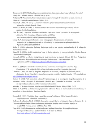 18
Thompson, N. (2000) The Teaching process: an interaction of experience, theory, and reflection. Journal of
Family and Consumer Sciences Education, 18(1): 50-56.
Rodríguez, M. Planeamiento, heterovaliaçào e autoscopia na formação de educadores de saúde. Revista de
Educação e Formação em Enfermagem. 2000. 4: 5-15.
Vasquez, F. (2002). “In situ” y “A posteriori” El marco general para un modelo de articulación
preescolar- primaria. Bogotá: Enlace.
Porlán R. & Martín, J. (2000). El diario de profesor. Los recursos para la Investigación en el aula. 8°
edición. Sevilla.Diada Editora.
Díaz, Á. (2003). Currículum. Tensiones conceptuales y prácticas. Revista Electrónica de Investigación
Educativa, 5 (2). Consultado el 9 de noviembre de 2005 en:
http://redie.ens.uabc.mx/vol5no2/contenido-diazbarriga.html.
Urrego T., A. La investigación formativa como estrategia para el mejoramiento de la práctica
pedagógica de los docentes. Ponencia en el Seminario 20 internacional de pedagogía (Medellín,
Agosto 16 y 17 de 2001) ESUMER.
Wells, G. (2001). Indagación dialógica, hacia una teoría y una práctica socioculturales de la educación.
Buenos Aires: Paidós.
Chan, M. E. (2004). Modelo mediacional para el diseño educativo en entornos digitales. México: Innova,
Universidad de Guadalajara.
Morán, P. (2003). La relación pedagógica, eje para transformar la docencia [Reseña del libro: Pedagogía y
relación educativa]. Revista Electrónica de Investigación Educativa, 5 (1). Consultada el 4 de
septiembre de 2005 en: http://redie.uabc.mx/vol5no1/contenido-moran.html.
Ibarra, J.L. (2003). La universidad necesaria. Revista Electrónica de Investigación Educativa, 5 (1).
Consultado el 17 de octubre de 2005 en http://redie.uabc.mx/vol5no1/contenido-ibarra.html.
Catarralá, F.(2005). Las faltas de ortografía: diagnóstico de sus causas y propuesta de soluciones para su
eliminación (I). en Catarralá, F. Manual de ortografía española. Madrid, Castalia, 1997 consultado en:
http://comunidad-escolar.pntic.mec.es
Bolívar, A. (2002) “¿De nobis ipsis silemus?”: Epistemología de la investigación biográfico-narrativa de la
educación. Revista Electrónica de investigación Educativa, 4 (1). Consultada en diciembre 27 de 2005
en: http://redie.ens.uabc.mx/vol4no1/contenido-bolivar.html.
Vigotsky. L. S. Obras escogidas tomo IV editorial Pedagógica M. Berger. Moscú. 1984. Pp. 72
Schön, D. A. (1994). La formación de profesionales reflexivos. Hacia un nuevo diseño de la enseñanza y el
aprendizaje en las profesiones. Barcelona: Paidós.
Graves, D.H. (1992): “Portfolios: Keep a good idea growing”, en Graves, D.H. y Sustein, B.S. (ed.):
Portfolio Portraits. Portsmouth. Heinemann, 1.
De Prado, D. y Benítez, Ma. J. UNESCO: Innovación y creatividad en la Educación Superior. Extractos de la
Conferencia Mundial sobre Educación Superior, Declaración Mundial sobre Educación Superior en
el siglo XXI: Visión y Acción, UNESCO, París 1998.
Chan, M. E. (2005). Competencias mediacionales para la educación en línea. Revista Electrónica de
Investigación Educativa, 7 (2). Consultado el 10 de enero de 2006 en:
http://redie.uabc.mx/vol7no2/contenido-chan.html
 