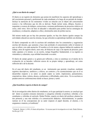 2
¿Qué es un diario de campo?
El diario es un registro de elementos que ponen de manifiesto los aspectos del aprendizaje y
del crecimiento personal y profesional de cada estudiante a lo largo de un período de tiempo.
Incluye la narración de los momentos vividos en relación con el objeto del conocimiento
(curso) y las reflexiones que de ella se derivan. Puede incluir notas, dibujos, bocetos o
esquemas y avances de trabajos, correcciones, versiones preliminares de proyectos relativos al
curso, entre otros. Sirve de base al educador o educadora para probar nuevas estrategias de
enseñanza y evaluación, adaptarse a ellas y dominarlas antes de probar nuevas.
Del mismo modo que no hay dos personas iguales, no hay dos diarios iguales aunque las
actividades educativas sean las mismas, las que articulen su aprendizaje también son distintas.
El diario comprende no sólo la escritura del estudiante sino los comentarios y sugerencias
escritas del docente, que aumenta y hace más profundo el conocimiento sobre el alumno al
que se refiere, con cada anotación. El nombre es lo de menos; algunos hablan de cuaderno de
trabajo, otros de registro diario, unos más, de bitácora de viaje o de reporte de procesos, pero
todos apuntan a lo mismo: es un escrito, testigo biográfico fundamental, si su registro es
sistemático y coherente, cuya utilidad trasciende a su autor.
El diario de campo genera y se genera por reflexión, y ésta se constituye en el núcleo de la
evaluación de su hacedor, reflexión acerca de su propio trabajo y aprendizaje, así como
reflexión del o de la docente.
En el caso del diario del estudiante, es un instrumento que permite visualizar, mediante
registros descriptivos, analíticos y críticos, un contexto y los acontecimientos que en él se
desarrollan respecto a su autor; se puede captar su sentir, impresiones, pensamientos,
expectativas, ideas, valores, deseos, confusiones y dificultades, entre otros. En su escritura se
pueden entrever confrontaciones desde su hacer, pensar y sentir.
¿Qué beneficios reporta el diario de campo?
De la investigación sobre diarios de estudiantes, en la que participó la autora, se concluyó que
del diario se pueden extractar elementos o categorías referidas al profesor, referidas a los
estudiantes y referidas al currículo. Rafael Porlán, experto en diario del profesor, plantea las
dos primeras y una más referida a la comunicación didáctica. Adicionalmente, se pueden
rastrear en él las concepciones de su autor respecto al papel docente, al alumno, a la
asignatura o materia y al ambiente1
.
1
Porlán R., Martín J. (1991). El diario del profesor. Un recurso para la investigación en el aula. Díada Editoras.
Sevilla, pp.15-20
 