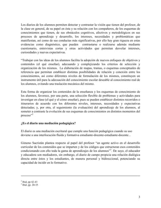 3
Los diarios de los alumnos permiten detectar y contrastar la visión que tienen del profesor, de
la clase en general, de su papel en ésta y su relación con los compañeros, de los esquemas de
conocimientos que tienen, de sus obstáculos cognitivos, afectivos y metodológicos en sus
procesos de aprendizaje y desarrollo, los intereses, necesidades y problemáticas que
manifiestan, así como de sus conductas más significativas, por ello hay gran riqueza en estas
evidencias como diagnóstico, que pueden contrastarse o realizarse además mediante
cuestionario, entrevistas cortas y otras actividades que permitan desvelar intereses,
curiosidades y nuevas expectativas.
“Trabajar con las ideas de los alumnos facilita la adopción de nuevos enfoques de objetivos y
contenidos (el qué enseñar), adecuando y complejizando los criterios de selección y
organización de los mismos. La elaboración de mapas, tramas, o esquemas conceptuales de
referencia que permitan establecer distintas posibilidades de relación y conexión entre los
conocimientos, así como diferentes niveles de formulación de los mismos, constituyen un
instrumento útil para la adecuación del conocimiento escolar deseable al conocimiento real de
los alumnos, evitando una traslación mecánica del mismo.
Esta forma de organizar los contenidos de la enseñanza y los esquemas de conocimiento de
los alumnos, favorece, por una parte, una selección flexible de problemas y actividades para
investigar en clase (el qué y el cómo enseñar), pues se pueden establecer distintos recorridos o
itinerarios de acuerdo con los diferentes niveles, intereses, necesidades y expectativas
detectadas; y, por otra, el seguimiento (la evaluación) del aprendizaje de los alumnos, al
someter a contraste la evolución de sus esquemas de conocimientos en distintos momentos del
proceso”2
¿Es el diario una mediación pedagógica?
El diario es una mediación escritural que cumple una función pedagógica cuando su uso
deviene a una interlocución fluida y formativa estudiante-docente-estudiante-docente...
Gimeno Sacristán plantea respecto al papel del profesor “un agente activo en el desarrollo
curricular de los contenidos que se imparten y de los códigos que estructuran esos contenidos
condicionando con ello toda la gama de aprendizajes de los alumnos”3
. De suyo, el educador
y educadora son mediadores, sin embargo, el diario de campo propicia una relación dialógica
directa entre éstos y los estudiantes, de manera personal y bidireccional, potenciando su
capacidad de incidir en lo formativo.
2
Ibid, pp 42-43
3
Ibíd. pp. 20-35
 