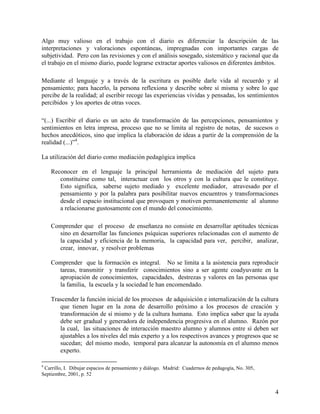 4
Algo muy valioso en el trabajo con el diario es diferenciar la descripción de las
interpretaciones y valoraciones espontáneas, impregnadas con importantes cargas de
subjetividad. Pero con las revisiones y con el análisis sosegado, sistemático y racional que da
el trabajo en el mismo diario, puede lograrse extractar aportes valiosos en diferentes ámbitos.
Mediante el lenguaje y a través de la escritura es posible darle vida al recuerdo y al
pensamiento; para hacerlo, la persona reflexiona y describe sobre sí misma y sobre lo que
percibe de la realidad; al escribir recoge las experiencias vividas y pensadas, los sentimientos
percibidos y los aportes de otras voces.
“(...) Escribir el diario es un acto de transformación de las percepciones, pensamientos y
sentimientos en letra impresa, proceso que no se limita al registro de notas, de sucesos o
hechos anecdóticos, sino que implica la elaboración de ideas a partir de la comprensión de la
realidad (...)”4
.
La utilización del diario como mediación pedagógica implica
Reconocer en el lenguaje la principal herramienta de mediación del sujeto para
constituirse como tal, interactuar con los otros y con la cultura que le constituye.
Esto significa, saberse sujeto mediado y excelente mediador, atravesado por el
pensamiento y por la palabra para posibilitar nuevos encuentros y transformaciones
desde el espacio institucional que provoquen y motiven permanentemente al alumno
a relacionarse gustosamente con el mundo del conocimiento.
Comprender que el proceso de enseñanza no consiste en desarrollar aptitudes técnicas
sino en desarrollar las funciones psíquicas superiores relacionadas con el aumento de
la capacidad y eficiencia de la memoria, la capacidad para ver, percibir, analizar,
crear, innovar, y resolver problemas
Comprender que la formación es integral. No se limita a la asistencia para reproducir
tareas, transmitir y transferir conocimientos sino a ser agente coadyuvante en la
apropiación de conocimientos, capacidades, destrezas y valores en las personas que
la familia, la escuela y la sociedad le han encomendado.
Trascender la función inicial de los procesos de adquisición e internalización de la cultura
que tienen lugar en la zona de desarrollo próximo a los procesos de creación y
transformación de sí mismo y de la cultura humana. Esto implica saber que la ayuda
debe ser gradual y generadora de independencia progresiva en el alumno. Razón por
la cual, las situaciones de interacción maestro alumno y alumnos entre sí deben ser
ajustables a los niveles del más experto y a los respectivos avances y progresos que se
sucedan; del mismo modo, temporal para alcanzar la autonomía en el alumno menos
experto.
4
Carrillo, I. Dibujar espacios de pensamiento y diálogo. Madrid: Cuadernos de pedagogía, No. 305,
Septiembre, 2001, p. 52
 