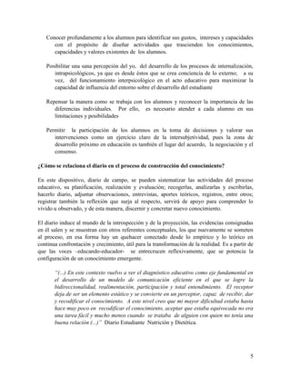 5
Conocer profundamente a los alumnos para identificar sus gustos, intereses y capacidades
con el propósito de diseñar actividades que trascienden los conocimientos,
capacidades y valores existentes de los alumnos.
Posibilitar una sana percepción del yo, del desarrollo de los procesos de internalización,
intrapsicológicos, ya que es desde éstos que se crea conciencia de lo externo; a su
vez, del funcionamiento interpsicológico en el acto educativo para maximizar la
capacidad de influencia del entorno sobre el desarrollo del estudiante
Repensar la manera como se trabaja con los alumnos y reconocer la importancia de las
diferencias individuales. Por ello, es necesario atender a cada alumno en sus
limitaciones y posibilidades
Permitir la participación de los alumnos en la toma de decisiones y valorar sus
intervenciones como un ejercicio claro de la intersubjetividad, pues la zona de
desarrollo próximo en educación es también el lugar del acuerdo, la negociación y el
consenso.
¿Cómo se relaciona el diario en el proceso de construcción del conocimiento?
En este dispositivo, diario de campo, se pueden sistematizar las actividades del proceso
educativo, su planificación, realización y evaluación; recogerlas, analizarlas y escribirlas,
hacerlo diario, adjuntar observaciones, entrevistas, aportes teóricos, registros, entre otros;
registrar también la reflexión que surja al respecto, servirá de apoyo para comprender lo
vivido u observado, y de esta manera, discernir y concretar nuevo conocimiento.
El diario induce al mundo de la introspección y de la proyección, las evidencias consignadas
en él salen y se muestran con otros referentes conceptuales, los que nuevamente se someten
al proceso, en esa forma hay un quehacer conectado desde lo empírico y lo teórico en
continua confrontación y crecimiento, útil para la transformación de la realidad. Es a partir de
que las voces –educando-educador- se entrecrucen reflexivamente, que se potencia la
configuración de un conocimiento emergente.
“(...) En este contexto vuelvo a ver el diagnóstico educativo como eje fundamental en
el desarrollo de un modelo de comunicación eficiente en el que se logre la
bidireccionalidad, realimentación, participación y total entendimiento. El receptor
deja de ser un elemento estático y se convierte en un perceptor, capaz de recibir, dar
y recodificar el conocimiento. A este nivel creo que mi mayor dificultad estaba hasta
hace muy poco en recodificar el conocimiento, aceptar que estaba equivocada no era
una tarea fácil y mucho menos cuando se trataba de alguien con quien no tenía una
buena relación (...)” Diario Estudiante Nutrición y Dietética.
 