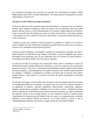 7
Los comienzos del diario: de lo general a lo concreto: de la descripción al análisis. Porlán
Rafael, Martín José (1991). El diario del profesor. Un recurso para la investigación en el aula.
Díada Editoras. Sevilla. P.33
¿En qué le es útil el diario de campo al docente?
El llevar un diario de modo sistemático por parte del profesor o si retoma los de sus alumnos,
durante varios períodos académicos, refiere un proceso con sus diferentes fases, que puede
generar dilemas teóricos y hasta enfrentamiento con el propio modelo didáctico de profesor,
lo que crea condiciones favorables para asumir un mayor riesgo teórico y una mayor apertura
a otros puntos de vista y diseño de una nueva intervención, o una nueva manera de hacer las
cosas en docencia.
“Aunque es cierto que cambiar la forma de pensar no garantiza el cambio en la forma de
actuar, también lo es que difícilmente cambiamos nuestra forma de actuar, sino es porque a
incierto nivel- cambiamos nuestra forma de pensar”.5
Conocer nuestros problemas, investigarlos, cambiar las concepciones asociadas con ellos y
definir hipótesis de intervención que busquen resolverlos, son pasos obligados para nuestro
desempeño como profesores, pero lo más importante está en el cambio de nuestra práctica y
las evidencias de dicho cambio a través de nuevos registros.
Se trata por un lado de un proceso de construcción teórica sobre la enseñanza, es decir de
definición de nuestro modelo didáctico de referencia; y, por otro, un proceso de construcción
práctica de nuestro “saber hacer” profesional. Inevitablemente nuestro modelo irá por delante
de nuestra práctica, y, precisamente por eso, podrá orientarla, pero también, nuestra práctica
nos obligará a modificar y complejizar el modelo, de manera que la relación entre ambos,
modelo teórico y saber práctico, se convierte en motor de nuestro aprendizaje y desarrollo
profesional.6
Con el paso del tiempo, el diario cobra más valor para el docente porque le permite acercarse
a la realidad percibida por el estudiante y el camino que este recorre en el proceso educativo:
su adaptación al contexto, ilusiones, esperanzas, observaciones, experiencias, angustias,
alegrías, razonamientos, recogidos y reflejados en las vivencias escritas. También le permite
mirar la relación que el alumno hace entre materias del plan curricular, así como la aplicación
del referente teórico en la actividad práctica, es más, mediante el diario el maestro puede
complementar la valoración que del alumno tiene, en cuanto a su comportamiento, actitudes,
aptitudes y otros aspectos difíciles de observar en su parte afectiva y social, lo que es
indispensable para formular orientaciones a seguir en pos de su formación integral.
5
Porlán y Martín (1991) p.54
6
Ibid p.49
 