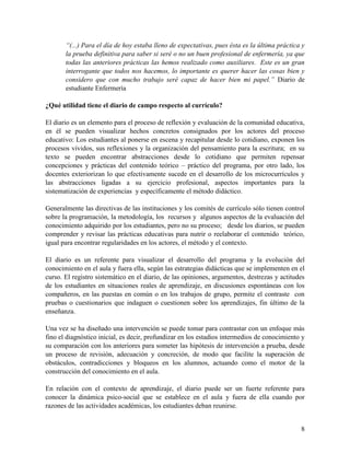 8
“(...) Para el día de hoy estaba lleno de expectativas, pues ésta es la última práctica y
la prueba definitiva para saber si seré o no un buen profesional de enfermería, ya que
todas las anteriores prácticas las hemos realizado como auxiliares. Este es un gran
interrogante que todos nos hacemos, lo importante es querer hacer las cosas bien y
considero que con mucho trabajo seré capaz de hacer bien mi papel.” Diario de
estudiante Enfermería
¿Qué utilidad tiene el diario de campo respecto al currículo?
El diario es un elemento para el proceso de reflexión y evaluación de la comunidad educativa,
en él se pueden visualizar hechos concretos consignados por los actores del proceso
educativo: Los estudiantes al ponerse en escena y recapitular desde lo cotidiano, exponen los
procesos vividos, sus reflexiones y la organización del pensamiento para la escritura; en su
texto se pueden encontrar abstracciones desde lo cotidiano que permiten repensar
concepciones y prácticas del contenido teórico – práctico del programa, por otro lado, los
docentes exteriorizan lo que efectivamente sucede en el desarrollo de los microcurrículos y
las abstracciones ligadas a su ejercicio profesional, aspectos importantes para la
sistematización de experiencias y específicamente el método didáctico.
Generalmente las directivas de las instituciones y los comités de currículo sólo tienen control
sobre la programación, la metodología, los recursos y algunos aspectos de la evaluación del
conocimiento adquirido por los estudiantes, pero no su proceso; desde los diarios, se pueden
comprender y revisar las prácticas educativas para nutrir o reelaborar el contenido teórico,
igual para encontrar regularidades en los actores, el método y el contexto.
El diario es un referente para visualizar el desarrollo del programa y la evolución del
conocimiento en el aula y fuera ella, según las estrategias didácticas que se implementen en el
curso. El registro sistemático en el diario, de las opiniones, argumentos, destrezas y actitudes
de los estudiantes en situaciones reales de aprendizaje, en discusiones espontáneas con los
compañeros, en las puestas en común o en los trabajos de grupo, permite el contraste con
pruebas o cuestionarios que indaguen o cuestionen sobre los aprendizajes, fin último de la
enseñanza.
Una vez se ha diseñado una intervención se puede tomar para contrastar con un enfoque más
fino el diagnóstico inicial, es decir, profundizar en los estadios intermedios de conocimiento y
su comparación con los anteriores para someter las hipótesis de intervención a prueba, desde
un proceso de revisión, adecuación y concreción, de modo que facilite la superación de
obstáculos, contradicciones y bloqueos en los alumnos, actuando como el motor de la
construcción del conocimiento en el aula.
En relación con el contexto de aprendizaje, el diario puede ser un fuerte referente para
conocer la dinámica psico-social que se establece en el aula y fuera de ella cuando por
razones de las actividades académicas, los estudiantes deban reunirse.
 