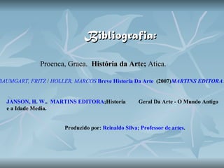 Bibliografia: Proenca , Graca.  História da Arte;  Atica. BAUMGART, FRITZ  /  HOLLER, MARCOS   Breve Historia Da Arte    (2007) MARTINS EDITORA .   JANSON, H. W. .  MARTINS EDITORA ;Historia  Geral Da Arte - O Mundo Antigo e a Idade Media. Produzido por:  Reinaldo Silva; Professor de artes .   