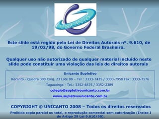 Este slide está regido pela Lei de Direitos Autorais nº. 9.610, de 19/02/98, do Governo Federal Brasileiro.  Qualquer uso não autorizado de qualquer material incluído neste slide pode constituir uma violação das leis de direitos autorais  Unicanto Supletivo Recanto - Quadra 300 Conj. 23 Lote 08 – Tel.: 3333-7435 / 3333-7950 Fax: 3333-7576 Taguatinga - Tel.: 3352-6875 / 3352-2389  [email_address] www.supletivounicanto.com.br COPYRIGHT © UNICANTO 2008 – Todos os direitos reservados Proibida copia parcial ou total, e reprodução comercial sem autorização (Inciso I do Artigo 29 Lei 9.610/98). 