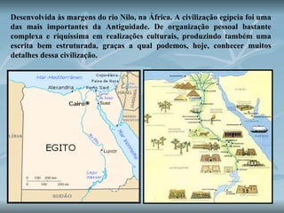Desenvolvida às margens do rio Nilo, na África. A civilização egípcia foi uma das mais importantes da Antiguidade. De organização pessoal bastante complexa e riquíssima em realizações culturais, produzindo também uma escrita bem estruturada, graças a qual podemos, hoje, conhecer muitos detalhes dessa civilização.   