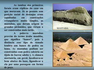 As tumbas dos primeiros faraós eram réplicas da casa em que moravam. Já as pessoas sem posição social de destaque eram sepultadas em construções retangulares muito simples, as mastabas, que deram origem às grandes pirâmides, que viriam a ser construídas mais tarde.  A palavra mastabas provém do termo árabe maabba, que significa “banco”, pois à distância esse tipo de túmulo lembra um banco de pedra ou lama. As mastabas podiam ser construídas com pedra calcária ou tijolo de barro( adobe ). A câmara mortuária, em geral, localizava-se bem abaixo da base, ligando-se a ela por uma passagem em forma de poço.  MASTABA PIRÂMIDES 