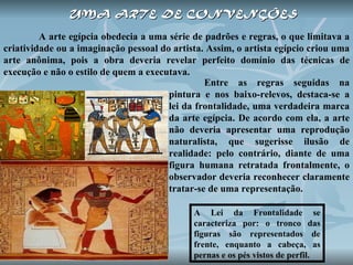UMA   ARTE DE CONVENÇÕES   A arte egípcia obedecia a uma série de padrões e regras, o que limitava a criatividade ou a imaginação pessoal do artista. Assim, o artista egípcio criou uma arte anônima, pois a obra deveria revelar perfeito domínio das técnicas de execução e não o estilo de quem a executava.  A Lei da Frontalidade se caracteriza por: o tronco das figuras são representados de frente, enquanto a cabeça, as pernas e os pés vistos de perfil.  Entre as regras seguidas na pintura e nos baixo-relevos, destaca-se a lei da frontalidade, uma verdadeira marca da arte egípcia. De acordo com ela, a arte não deveria apresentar uma reprodução naturalista, que sugerisse ilusão de realidade: pelo contrário, diante de uma figura humana retratada frontalmente, o observador deveria reconhecer claramente tratar-se de uma representação. 