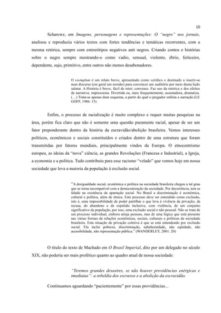 10
        Scharcwz, em Imagens, personagens e representações: O “negro” nos jornais,
analisou e reproduziu vários textos com fortes tendências e temáticas recorrentes, com a
mesma retórica, sempre com estereótipos negativos anti negros. Criando contos e histórias
sobre o negro sempre mostrando-o como vadio, sensual, violento, ébrio, feiticeiro,
dependente, sujo, primitivo, entre outros não menos desabonadores.


                      O exemplum é um relato breve, apresentado como verídico e destinado a inserir-se
                      num discurso (em geral um sermão) para convencer um auditório por meio duma lição
                      salutar. A História é breve, fácil de reter; convence. Faz uso da retórica e dos efeitos
                      de narrativa; impressiona. Divertida ou, mais frequentemente, assustadora, dramatiza.
                      (…) Trata-se apenas dum esquema, a partir do qual o pregador enfeita a narração.(LE
                      GOFF, 1986: 13)


        Enfim, o processo de racialização é muito complexo e requer muitas pesquisas na
área, porém fica claro que não é somente uma questão puramente racial, apesar de ser um
fator preponderante dentro da história da escravidão/abolição brasileira. Vemos interesses
políticos, econômicos e sociais constituídos e criados dentro de uma estrutura que foram
transmitidas por fatores mundiais, principalmente vindos da Europa. O etnocentrismo
europeu, as ideias da “nova” ciência, as grandes Revoluções (Francesa e Industrial), a Igreja,
a economia e a política. Tudo contribuiu para esse racismo “velado” que vemos hoje em nossa
sociedade que leva a maioria da população à exclusão social.


                      “A desigualdade social, econômica e política na sociedade brasileira chegou a tal grau
                      que se torna incompatível com a democratização da sociedade. Por decorrência, tem se
                      falado na existência da apartação social. No Brasil a discriminação é econômica,
                      cultural e política, além de étnica. Este processo deve ser entendido como exclusão,
                      isto é, uma impossibilidade de poder partilhar o que leva à vivência da privação, da
                      recusa, do abandono e da expulsão inclusive, com violência, de um conjunto
                      significativo da população, por isso, uma exclusão social e não pessoal. Não se trata de
                      um processo individual, embora atinja pessoas, mas de uma lógica que está presente
                      nas várias formas de relações econômicas, sociais, culturais e políticas da sociedade
                      brasileira. Esta situação de privação coletiva é que se está entendendo por exclusão
                      social. Ela inclui pobreza, discriminação, subalternidade, não eqüidade, não
                      acessibilidade, não representação pública.” (WANDERLEY, 2001: 20)



        O título do texto de Machado em O Brasil Imperial, dito por um delegado no século
XIX, não poderia ser mais profético quanto ao quadro atual de nossa sociedade:


                      “Teremos grandes desastres, se não houver providências enérgicas e
                      imediatas”: a rebeldia dos escravos e a abolição da escravidão.

        Continuamos aguardando “pacientemente” por essas providências...
 