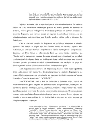3
                      foge, ela já está bem conhecida e por isso ninguém quer arrematar seus serviços,
                      acha-se grávida de seis para sete meses, que é para o que, segundo me parece tem
                      serventia, daqui a dois ou três meses deve esperar-se por mais este aborrecimento,
                      incômodo,despesa e estorvo. (BERTIN, 2011)


         Segundo Machado, com a implementação de leis emancipacionistas em torno da
década de 1880, iniciaram-se intervenções públicas no mundo privado dos senhores de
escravos, criando grandes conflagrações de interesses políticos nos distritos cafeeiros. O
crescente desgoverno dos escravos parece ter sugerido às autoridades policiais, que em
situações críticas o mais importante seria defender a ordem pública e não os interesses dos
fazendeiros.
         Com a crescente situação de desgoverno os periódicos reforçavam a temática
pejorativa em relação ao negro, seja ele africano, liberto ou escravo. Segundo Eric
Hobsbawm, no texto de Scharcwz, a importância da ciência era tão global e completa que a
descrença em Deus tornou-se relativamente fácil. As novas teorias científicas que
“iluminavam” o pensamento europeu da época, contagiavam o imaginário da sociedade
brasileira através dos jornais. Criou um ideário positivista e evolutivo e passou a dar conta de
diferentes questões que assolavam o País, disputando espaço com a religião e a Igreja, até
então as grandes “fontes” dos discursos fechados e competentes da época.
         Eram frequentes os estereótipos anti negros nos periódicos como, negro dependente,
bruto, vadio, ocioso, entre outros. “(…) Era constante inclusive a tentativa de comprovar que
o negro liberto se encontrava em pior situação que o escravo, insistindo assim na sua “natural
dependência” em relação ao branco.” (SCHARCWZ)
         Para SCHARCWZ, com o fim da escravidão o elemento negro, escravo ou
recentemente liberto, passa a figurar nos periódicos como o negro violento, das brigas e das
ocorrências polícias, embriagado, ocioso, vagabundo, feiticeiro, o negro primitivo das sessões
científicas, relatado com ironia, das notícias sensacionalistas e misteriosas. Os jornais criavam
contos e mitos, estabelecendo uma dicotomia entre brancos e negros. Sempre cabendo nas
histórias o branco com qualificações de familiaridade e respeito e ao negro imagens que
denigrem sua pessoa e condição.


                      Assim por exemplo, o conto A última jornada, que saía em 27 de janeiro de 1893 no
                      Correio, tratava do caso da “encantadora”, menina “Mariquinha Rosa”, filha de um
                      “conhecido” e “distinto” lavrador da região e que se apaixona por “Manuel Rita”:
                      “rapaz de cor morena e mulata que eram os seus feitiços” e que começou a estorvá-la
                      “com ardentes afagos como um namorado querido a bolinar-lhe nos queixos, nas
                      ancas das mãos...”. O conto termina lamentando a sorte de Mariquinha, que se deixa
                      “seduzir” pelo mulato, o qual prontamente, após realizados os seus “desejos”, fugiu
                      sem dar qualquer amparo à pobre “desiludida”. (SCHARCWZ, p. 152)
 
