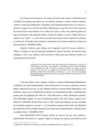4


             Em O jogo da dissimulação, sua autora tem como tema central o estruturalismo da
sociedade escravagista, que através de sua política, economia e cultura criaram símbolos,
verbais e visuais que fortaleceram o imaginário social pejorativamente contra o ex escravo, o
africano, o negro. Com o fim da escravidão, Albuquerque em seu livro nos revela o processo
de racismo dessa massa humana. O ex senhor de escravo, a elite, não poderiam perder seu
lugar na hierarquia, não poderiam perder a alcunha de 'senhor', ou seja, o negro deveria se
manter no seu “lugar”. “(...) esses modos de sentir atravessam as classes, passam a se insinuar
na análise do historiador como elementos constituintes da estrutura mental dos homens de
toda uma época”. (BARROS, 2004)
             Segundo Andrews, para reforçar esse imaginário social do escravo submisso e
inferior, a religião era um dos principais baluartes do regime escravista. Os escravos eram
obrigados a servir seus senhores como serviriam a Deus, para que pudessem receber sua
recompensa no outro mundo.


                             A paixão de cristo parte foi de noite sem dormir, dia sem descansar, e tais são as
                             vossas noites e vossos dias; cristo despido, e vós despidos: cristo em tudo maltratado,
                             e vós maltratados em tudo. Os ferros, as prisões os açoutes, as chagas, os nomes
                             afrontosos, de tudo isso se compões vossa imitação, ou se for acompanhada de
                             paciência, também terá merecimento de martírio (…) e que cousa há na confusão
                             deste mundo mais semelhante ao inferno que qualquer desses vossos engenhos? 3 (PE.
                             ANTÔNIO VIEIRA)



             Com esse cenário, onde a religião, a ciência e a política tinham papel preponderante
na opinião e na vida de toda população, sendo ela de escravos, ex escravos, africanos, brancos
pobres, senhores de escravos e a elite. Podemos analisar o contexto destas informações e das
mudanças sociais que se estabeleciam no Brasil e na mentalidade de todos. Lembrando que
grande parte da população não sabia ler, e não tinha acesso a todas informações, portanto,
toda informação chegava ao “resto” da população pobre, entre eles, brancos, negros livres,
africanos e alforriados de uma forma como a “elite” queria que chegasse, ou seja, carregada
de estereótipos negativos e racistas. “(...) O imaginário mostra-se dessa forma uma dimensão
tão significativa das sociedades humanas como aquilo que corriqueiramente é encarado como
a realidade efetiva.” (BARROS, 2004)
             Para MACHADO (2010), haviam revoltas de escravos em que esses puniam o
administrador da fazenda ou o capataz e depois se entregavam a polícia, provando um certo

3
    Alfredo, Bosi. Dialética da colonização. São Paulo: Companhia das Letras, 1992, pp. 173-4.
 
