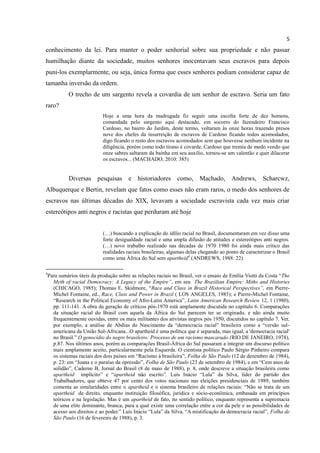 5
conhecimento da lei. Para manter o poder senhorial sobre sua propriedade e não passar
humilhação diante da sociedade, muitos senhores inocentavam seus escravos para depois
puni-los exemplarmente, ou seja, única forma que esses senhores podiam considerar capaz de
tamanha inversão da ordem.
             O trecho de um sargento revela a covardia de um senhor de escravo. Seria um fato
raro?
                             Hoje a uma hora da madrugada fiz seguir uma escolta forte de dez homens,
                             comandada pelo sargento aqui destacado, em socorro do fazendeiro Francisco
                             Cardoso, no bairro do Jardim, deste termo, voltaram às onze horas trazendo presos
                             nove dos chefes da insurreição de escravos de Cardoso ficando todos acomodados,
                             digo ficando o resto dos escravos acomodados sem que houvesse nenhum incidente na
                             diligência, porém como todo tirano é covarde, Cardoso que tremia de medo vendo que
                             onze sabres saltaram da bainha em seu auxílio, tornou-se um valentão e quer dilacerar
                             os escravos... (MACHADO, 2010: 385)


             Diversas pesquisas e historiadores como, Machado, Andrews, Scharcwz,
Albuquerque e Bertin, revelam que fatos como esses não eram raros, o medo dos senhores de
escravos nas últimas décadas do XIX, levavam a sociedade escravista cada vez mais criar
estereótipos anti negros e racistas que perduram até hoje


                             (…) buscando a explicação do idílio racial no Brasil, documentaram em vez disso uma
                             forte desigualdade racial e uma ampla difusão de atitudes e estereótipos anti negros.
                             (…) novo trabalho realizado nas décadas de 1970 1980 foi ainda mais crítico das
                             realidades raciais brasileiras, algumas delas chegando ao ponto de caracterizar o Brasil
                             como uma África do Sul sem apartheid4 (ANDREWS, 1988: 22)

4
    Para sumários úteis da produção sobre as relações raciais no Brasil, ver o ensaio de Emília Viotti da Costa “The
      Myth of racial Democracy: A Legacy of the Empire”, em seu The Brazilian Empire: Miths and Histories
      (CHICAGO, 1985); Thomas E. Skidmore, “Race and Class in Brazil Historical Perspectives”, em Pierre-
      Michel Fontaine, ed., Race, Class and Power in Brazil ( LOS ANGELES, 1985); e Pierre-Michel Fontaine,
      “Research in the Political Economy of Afro-Latin America”, Latin American Research Review 12, 1 (1980),
      pp. 111-141. A obra da geração de críticos pós-1970 está amplamente discutida no capítulo 6. Comparações
      da situação racial do Brasil com aquela da África do Sul parecem ter se originado, e não ainda muito
      frequentemente ouvidas, entre os mais militantes dos ativistas negros pós 1950, discutidos no capítulo 7. Ver,
      por exemplo, a análise de Abdias do Nascimento da “democracia racial” brasileira como a “versão sul-
      americana da União Sul-Africana...O apartheid é uma política que é separada, mas igual, a 'democracia racial'
      no Brasil.” O genocídio do negro brasileiro: Processo de um racismo mascarado (RIO DE JANEIRO, 1978),
      p.87. Nos últimos anos, porém as comparações Brasil-África do Sul passaram a integrar um discurso político
      mais amplamente aceito, particularmente pela Esquerda. O cientista político Paulo Sérgio Pinheiro compara
      os sistemas raciais dos dois países em “Racismo à brasileira”, Folha de São Paulo (12 de dezembro de 1984),
      p. 23: em “Joana e o paraíso da opressão”, Folha de São Paulo (23 de setembro de 1984), e em “Cem anos de
      solidão”, Caderno B, Jornal do Brasil (8 de maio de 1988), p. 8, onde descreve a situação brasileira como
      apartheid implícito” e “apartheid não escrito”. Luís Inácio “Lula” da Silva, líder do partido dos
      Trabalhadores, que obteve 47 por cento dos votos nacionais nas eleições presidenciais de 1989, também
      comenta as similaridades entre o apartheid e o sistema brasileiro de relações raciais: “Não se trata de um
      apartheid de direito, enquanto instituição filosófica, jurídica e sócio-econômica, embasada em princípios
      teóricos e na legislação. Mas é um apartheid de fato, no sentido político, enquanto representa a supremacia
      de uma elite dominante, branca, para a qual existe uma correlação entre a cor da pele e as possibilidades de
      acesso aos direitos e ao poder.” Luís Inácio “Lula” da Silva, “A mistificação da democracia racial”, Folha de
      São Paulo (16 de fevereiro de 1988), p. 3.
 