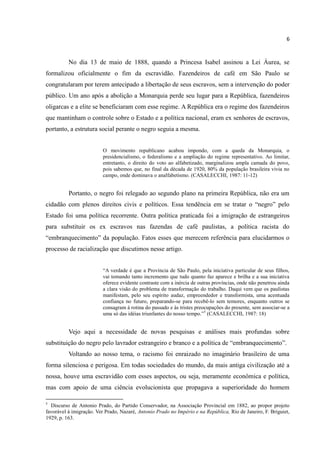 6


          No dia 13 de maio de 1888, quando a Princesa Isabel assinou a Lei Áurea, se
formalizou oficialmente o fim da escravidão. Fazendeiros de café em São Paulo se
congratularam por terem antecipado a libertação de seus escravos, sem a intervenção do poder
público. Um ano após a abolição a Monarquia perde seu lugar para a República, fazendeiros
oligarcas e a elite se beneficiaram com esse regime. A República era o regime dos fazendeiros
que mantinham o controle sobre o Estado e a política nacional, eram ex senhores de escravos,
portanto, a estrutura social perante o negro seguia a mesma.


                          O movimento republicano acabou impondo, com a queda da Monarquia, o
                          presidencialismo, o federalismo e a ampliação do regime representativo. Ao limitar,
                          entretanto, o direito do voto ao alfabetizado, marginalizou ampla camada do povo,
                          pois sabemos que, no final da década de 1920, 80% da população brasileira vivia no
                          campo, onde dominava o analfabetismo. (CASALECCHI, 1987: 11-12)


          Portanto, o negro foi relegado ao segundo plano na primeira República, não era um
cidadão com plenos direitos civis e políticos. Essa tendência em se tratar o “negro” pelo
Estado foi uma política recorrente. Outra política praticada foi a imigração de estrangeiros
para substituir os ex escravos nas fazendas de café paulistas, a política racista do
“embranquecimento” da população. Fatos esses que merecem referência para elucidarmos o
processo de racialização que discutimos nesse artigo.


                          “A verdade é que a Província de São Paulo, pela iniciativa particular de seus filhos,
                          vai tomando tanto incremento que tudo quanto faz aparece e brilha e a sua iniciativa
                          oferece evidente contraste com a inércia de outras províncias, onde não penetrou ainda
                          a clara visão do problema de transformação do trabalho. Daqui vem que os paulistas
                          manifestam, pelo seu espírito audaz, empreendedor e transformista, uma acentuada
                          confiança no futuro, preparando-se para recebê-lo sem temores, enquanto outros se
                          consagram à rotina do passado e às tristes preocupações do presente, sem associar-se a
                          uma só das idéias triunfantes do nosso tempo.”5 (CASALECCHI, 1987: 18)


          Vejo aqui a necessidade de novas pesquisas e análises mais profundas sobre
substituição do negro pelo lavrador estrangeiro e branco e a política de “embranquecimento”.
          Voltando ao nosso tema, o racismo foi enraizado no imaginário brasileiro de uma
forma silenciosa e perigosa. Em todas sociedades do mundo, da mais antiga civilização até a
nossa, houve uma escravidão com esses aspectos, ou seja, meramente econômica e política,
mas com apoio de uma ciência evolucionista que propagava a superioridade do homem

5
  Discurso de Antonio Prado, do Partido Conservador, na Associação Provincial em 1882, ao propor projeto
favorável à imigração. Ver Prado, Nazaré, Antonio Prado no Império e na República, Rio de Janeiro, F. Briguiet,
1929, p. 163.
 