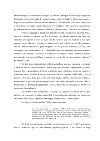 7
branco europeu e a inferioridade biológica do africano, do negro. Reforçada pela Igreja que
legitimava essa superioridade do homem branco, culto, civilizado e inteligente, perante o
negro africano primitivo, bárbaro, inferior. O homem civilizado tinha o direito de escravizá-lo
e educá-lo na sua religião e dentro de suas leis “civilizadas”. Tinha o direito e o dever divino
de levar esse homem bruto, ignorante, primitivo e bárbaro rumo a “civilização e o progresso.”
        Vemos nesse processo de racismo elementos racionais e irracionais, o homem branco
europeu acreditava na ciência, nas leis (política) e na religião, portanto em Deus, que
realmente era superior a todas as raças fora da Europa e que isso legitimava suas ações
perante o negro africano, e portanto, o escravo trazido para o Brasil para ele não passava de
um ser inferior, irracional e parte integrante de sua politica econômica, ou seja, uma
mercadoria como outra qualquer. “(...) o imaginário como um sistema ou universo complexo e
interativo que abrange a produção e circulação de imagens visuais, mentais e verbais,
incorporando sistemas simbólicos e atuando na construção de representações diversas.”
(BARROS, 2004)
        Um fato muito importante não pode ser deixado de lado, nos meses que se seguiram
a abolição, José do Patrocínio criou a Guarda Negra para defender “supostamente” a família
imperial dos ex proprietários de terras insatisfeitos com a abolição, alistou ex escravos e
costumava invadir reuniões de republicanos com violência. Segundo ANDREWS (1998), o
jornal A Província dizia que a luta era entre negros libertos monarquistas e brancos
republicanos, e que cada gota de sangue branco que caísse mancharia o governo. Não se
tratava mais de propaganda republicana e sim do bem estar da sociedade, da moral e da
supremacia da raça branca.
        Novamente vemos nitidamente a ideologia da superioridade racial apoiada pela
ciência e tão propagada por todo o século XIX. O parágrafo acima foi citado para mostrar que
atualmente essa situação separatista entre negros e brancos não se alterou muito.
        Em Negros e brancos em São Paulo, o autor nos relata:


                      (…) é um país em que – ao contrário da África do Sul ou do sul norte americano
                      segregacionista – a desigualdade racial, pelo menos no século XX, não tem sido
                      imposta pela força da lei. Está não é uma distinção corriqueira. Quando a
                      discriminação racial é prescrita pela lei, ela opera de uma maneira muito mais rígida e
                      inflexível que nas sociedades em que ela é informal e depende da vontade do
                      indivíduo. (ANDREWS, 1998: 23)


        No Brasil republicano pós abolição o racismo começou a ser “velado”, pois com o
fim da escravidão que era uma empresa legitimada por lei, o ex escravo, o negro
 
