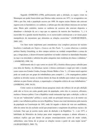 9
        Segundo ANDREWS (1998), politicamente após a abolição, os negros viram na
Monarquia um poder benevolente que libertou mães escravas em 1871, os sexagenários em
1886 e por fim, toda a população escrava em 1888. Os negros recém libertos não estavam
seguros com os fazendeiros e ex senhores, e sabiam que eles não tinham interesse em seu bem
estar. Muito pelo contrário, muitos ex senhores de escravos não estavam dispostos a
abandonar a distinção de cor e raça que os separava da maioria dos brasileiros. “(...) A
escravidão foi a grande mazela brasileira, os ex escravizados continuavam a ser meras peças
manipuláveis do mecanismo que alimentou as relações escravistas.” (ALBUQUERQUE,
2009: 185)
        Um fator muito importante para entendermos esse complexo processo de racismo
brasileiro é analisado em Negros e brancos em São Paulo. “(...) como observou o cientista
político Stanley Greenberg, os dois campos teóricos na verdade compartilham a crença de
que, a longo prazo, o desenvolvimento capitalista vai tender a destruir as identidades baseadas
na raça e na etnicidade e substituí-las pelas categorias mais modernas de classe e cidadania.”
( ANDREWS, 1998: 34)
        Infelizmente não é o que vemos no século XX, a história oferece pouco subsídio para
essa ideia de Stanley. As diferenças raciais e étnicas continuam a surgir por todo o mundo
como vemos nos Estados Unidos, Europa, Oriente Médio e Ásia. “(...) O status racial superior
pode ser usado por um grupo de trabalhadores para competir (…) Os empregadores podem
explorar as divisões raciais ou étnicas dentro da força de trabalho para reduzir suas despesas
salariais ou para frustar esforços, a organização e a barganha coletiva de seus trabalhadores.”
(ANDREWS, 1998: 34-35)
        Como vemos os resultados dessas pesquisas atuais são reflexos de um pós abolição
onde não se levou em conta grande parte da população, entre eles ex escravos, africanos,
mulatos e brancos pobres. Com a República sendo instaurada logo após a abolição, a elite se
viu em um “redemoinho” político e social, onde seu principal interesse era o de manter seu
poder e sua influência política na nova República. Vemos esse total desinteresse pela maioria
da população na Constituição de 1891, onde foi negado o direito de voto aos analfabetos,
além de outras leis de exclusão social que propiciaram o surgimento de políticas raciais e de
exclusão. Fato que já ocorria muito antes da abolição e da República. “(…) em 1877, a
habilidade do Ministério da Justiça para atrair imigrantes europeus e afastar africanos e
asiáticos explica que por dentro do projeto emancipacionista corria de modo velado,
subterrâneo, uma forma de se pensar as relações sociais a partir de uma noção racial.”
(ALBUQUERQUE, 2009: 75)
 