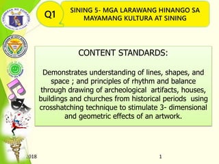 8/16/2018 1
SINING 5- MGA LARAWANG HINANGO SA
MAYAMANG KULTURA AT SININGQ1
CONTENT STANDARDS:
Demonstrates understanding of lines, shapes, and
space ; and principles of rhythm and balance
through drawing of archeological artifacts, houses,
buildings and churches from historical periods using
crosshatching technique to stimulate 3- dimensional
and geometric effects of an artwork.
Q1
 