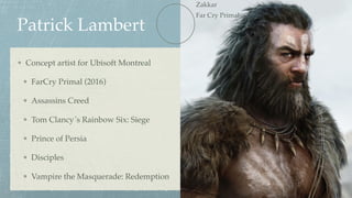 Patrick Lambert
Concept artist for Ubisoft Montreal
FarCry Primal (2016)
Assassins Creed
Tom Clancy´s Rainbow Six: Siege
Prince of Persia
Disciples
Vampire the Masquerade: Redemption
Zakkar 
Far Cry Primal
 