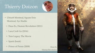 Thierry Doizon
Ubisoft Montreal, Square Enix
Montreal, Sys Studio
Deus Ex, Human Revolution (2011)
Lara Croft Go (2016)
Tron Legacy The Movie
Spark (book)
Prince of Persia (2008) Deus Ex 
Human Revolution
 