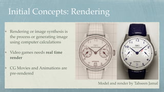 Initial Concepts: Rendering
Rendering or image synthesis is
the process or generating image
using computer calculations
Video games needs real time
render
CG Movies and Animations are
pre-rendered
Model and render by Tahseen Jamal
 