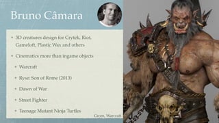 Bruno Câmara
3D creatures design for Crytek, Riot,
Gameloft, Plastic Wax and others
Cinematics more than ingame objects
Warcraft
Ryse: Son of Rome (2013)
Dawn of War
Street Fighter
Teenage Mutant Ninja Turtles
Grom, Warcraft
 