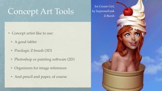 Concept Art Tools
Concept artist like to use:
A good tablet
Pixologic Z-brush (3D)
Photoshop or painting software (2D)
Organizers for image references
And pencil and paper, of course
Ice Cream Girl,  
by SupremeFunk 
Z-Bursh
 
