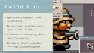 Pixel Artists Tools
Sprite editors as Aseprite or Graphic
Gale, Pixel.Tools
Tile maps builders and editors, such as
Pyxel Edit, TME, Tile Studo
A Paint tool such as Photoshop, Afﬁnity
Photo, Pixlr, Sumopaint
Tip: enjoy an online free pixel editor:
Piskel: http://www.piskelapp.com
Aseprite
 