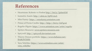 Heartstone: Kolento vs Firebat http://bit.ly/2pSm41M
Isometric Assets: http://ubm.io/2p9UvmA
Miss Funny: https://missfunny.artstation.com
Prince of Persia Credits: http://http://bit.ly/2nPqrx6
Rogelio Olguin: https://www.artstation.com/artist/rogelio
Spriters Resource: www.spriters-resource.com
Spicyroll: http://spicyroll.deviantart.com
Thierry Doizon portfolio: https://www.behance.net/
BARONTiERi
Vera Velichko: https://www.artstation.com/artist/
vera_velichko
References
 