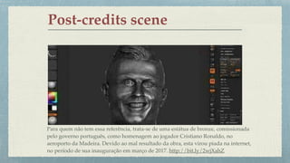 Post-credits scene
Para quem não tem essa referência, trata-se de uma estátua de bronze, comissionada  
pelo governo português, como homenagem ao jogador Cristiano Ronaldo, no  
aeroporto da Madeira. Devido ao mal resultado da obra, esta virou piada na internet,  
no período de sua inauguração em março de 2017. http://bit.ly/2wjXahZ
 