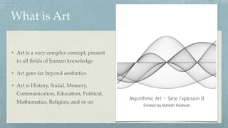 Art is a very complex concept, present
in all ﬁelds of human knowledge
Art goes far beyond aesthetics
Art is History, Social, Memory,
Communication, Education, Political,
Mathematics, Religion, and so on
What is Art
 
