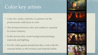 Color key artists
Color key artists, colorists, or painters are the
professionals with focus in color
The division between color and outline is common
in comics industry
In the movies they create background paintings,
materials and lighting
For the video games production they work with the
concept artists, or the textures and material artists
 