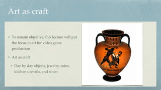 Art as craft
To remain objective, this lecture will put
the focus in art for video game
production
Art as craft
Day by day objects, jewelry, coins,
kitchen utensils, and so on
 
