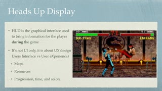 Heads Up Display
HUD is the graphical interface used
to bring information for the player
during the game
It’s not UI only, it is about UX design 
Users Interface vs User eXperience)
Maps
Resources
Progression, time, and so on
 
