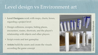 Level design vs Environment art
Level Designers work with maps, charts, boxes,
regarding a project level
Design collisions, escapes, hiding places,
encounters, routes, shortcuts, and the player's
relationship with objects and other players
Script events and test gameplay
Artists build the assets and create the visuals
according the game concept
http://www.worldoﬂeveldesign.com
 