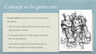 Concept vs In game arts
Visual artists create the visual concepts for
the game
The concepts shows the ideas for the team
and product owners
Concepts deﬁne how the game look and
feel for the players
And can be used in promotional pieces,
like boxes, posters and web content
 